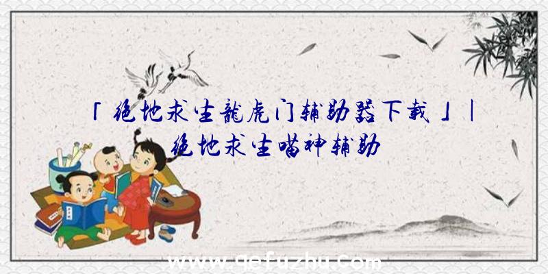 「绝地求生龙虎门辅助器下载」|绝地求生喵神辅助